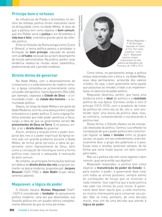 Unidade 4 Grandes áreas do ﬁlosofar352
Príncipe bom e virtuoso
As influências de Platão e Aristóteles no ter-
reno da reflexão política foram marcantes tanto
na Antiguidade como na Idade Média. A ideia de
que a política tem como objetivo o bem comum,
que em Platão seria a justiça e em Aristóteles a
vida boa e feliz, orientaria grande parte da refle-
xão política.
Entre os filósofos da Roma antiga (como Cícero
e Sêneca), a teoria política passou a privilegiar a
formação do bom príncipe, educado de acordo
com as virtudes necessárias ao bom desempenho
da função administrativa. Na prática, porém, essa
tendência revelou-se muitas vezes catastrófica,
predominando até o período medieval.
Direito divino de governar
Na Idade Média, com o desenvolvimento do
cristianismo e o esfacelamento do império roma-
no, a Igreja consolidou-se primeiramente como
um poder extrapolítico. Santo Agostinho (354-430),
por exemplo, separava a Cidade de Deus – a co-
munidade cristã – da cidade dos homens – a co-
munidade política.
Depois, ao longo da Idade Média e em parte da
Idade Moderna, ocorreu uma aliança entre o poder
eclesiástico e o poder político. E como a Igreja Ca-
tólica entendia que todo poder pertencia a Deus,
surgiu a ideia de que os governantes seriam re-
presentantes de Deus na Terra. O rei passou, en-
tão, a ter o direito divino de governar.
Assim, embora a relação entre o poder tem-
poral dos reis e o poder espiritual da Igreja te-
nha sido um grande problema durante a Idade
Média, de forma geral persistiu a ideia do go-
vernante como representante de Deus, bem
como a concepção de monarquia como a forma
política mais natural e adequada à realização
do bem comum.
No entanto, as principais formulações teóricas
em defesa do direito divino dos reis surgiriam so-
mente na época moderna, propostas por Jacques
Bossuet (1627-1704) e Jean Bodin (cujas ideias
veremos adiante).
Maquiavel: a lógica do poder
O filósofo italiano Nicolau Maquiavel (1469-
-1527) é considerado o fundador do pensamento
político moderno, uma vez que desenvolveu sua
filosofia política em um quadro teórico completa-
mente diferente do que se tinha até então.
Nicolau Maquiavel –
F. W. Bollinger,
baseado em Santi
di Tito. Por tratar
a política “como
ela é”, Maquiavel
exerceu cargos
importantes na vida
pública da República de
Florença, de 1498 a 1512.
Como vimos, no pensamento antigo a política
estava relacionada com a ética e, na Idade Média,
essa ideia permaneceu, acrescida dos valores
cristãos. Ou seja, o bom governante seria aquele
que possuísse as virtudes cristãs e as implemen-
tasse no exercício do poder político.
Maquiavel observou, porém, que havia uma
distância entre o ideal de política e a realidade
política de sua época. Escreveu então o livro O
príncipe (1513-1515), com o propósito de tratar
da política tal como ela se dá, isto é, sem pre-
tender fazer uma teoria da política ideal, mas,
ao contrário, compreendendo e esclarecendo a
política real.
Dessa forma, o filósofo afastou-se da concep-
ção idealizada de política. Centrou sua reflexão na
constatação de que o poder político tem como fun-
ção regular as lutas e tensões entre os grupos
sociais, os quais, em seu entendimento, eram ba-
sicamente dois: o grupo dos poderosos e o povo.
Essas lutas e tensões existiriam sempre, de tal
forma que seria ilusão buscar um bem comum
para todos.
Mas se a política não tem como objetivo o bem
comum, qual seria então seu objetivo?
Maquiavel respondeu: a política tem como
objetivo a manutenção do poder do Estado. E,
para manter o poder, o governante deve lutar
com todas as armas possíveis, sempre atento
às correlações de forças que se mostram a
cada instante. Isso significa que a ação política
não cabe nos limites do juízo moral. O gover-
nante deve fazer aquilo que, a cada momento,
se mostra interessante para conservar seu po-
der. Não se trata, portanto, de uma decisão
moral, mas sim de uma decisão que atende à
lógica do poder.
SANTIDITITO/FRIEDRICHWILHELM/AKG-
-IMAGES/LATINSTOCK
FILOVU-342-361-U4-cap19.indd 352 15/05/13 13:24
 