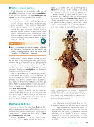 353Capítulo 19 A política
I Os ﬁns justiﬁcam os meios
Para Maquiavel, na ação política não são os
princípios morais que contam, mas os resultados.
É por isso que, segundo ele, os fins justificam os
meios. Desse modo, escreveu em O príncipe:
Não pode e não deve um príncipe prudente man-
ter a palavra empenhada quando tal observância
se volte contra ele e hajam desaparecido as razões
que a motivaram. [...] Nas ações de todos os ho-
mens, especialmente os príncipes, [...] os ﬁns é que
contam. Faça, pois, o príncipe tudo para alcançar
e manter o poder; os meios de que se valer serão
sempre julgados honrosos e louvados por todos,
porque o vulgo [o povo, a maioria das pessoas] atenta
sempre para aquilo que parece ser e para os resul-
tados. (p. 112-113.)
“coisa”), não como forma de governo oposta à
monarquia, em que o poder político se concentra
nas mãos de um só governante, príncipe ou rei.
Na mesma linha de pensamento de Santo Tomás
de Aquino, Jean Bodin afirmava ser a monarquia o
regime mais adequado à natureza das coisas. Argu-
mentava que a família tem um só chefe, o pai; o céu
tem apenas um sol; o universo, só um Deus criador.
Assim, a soberania (força de coesão social) do Esta-
do só podia realizar-se plenamente na monarquia.
CONEXÕES
2. Você considera um bom conselho essas palavras
de Maquiavel? Você votaria em um político ou
política se soubesse que ele ou ela segue esse
conselho? Justiﬁque suas respostas.
Nessa obra, o filósofo faz uma análise não mo-
ral dos atos de diversos governantes, procurando
mostrar em que momentos suas opções foram
interessantes para a manutenção do poder políti-
co. Deve-se a essa franqueza despudorada o uso
pejorativo do adjetivo maquiavélico, que designa o
comportamento “sem moral”.
Mas o que se deve reter do pensamento de Ma-
quiavel é que ele inaugura um novo patamar de
reflexão política, que procura compreender e des-
crever a ação política tal como se dá realmente.
Seu mérito é ter compreendido que, no início da
Idade Moderna, a política desvinculava-se das es-
feras da moral e da religião, constituindo-se em
uma esfera autônoma.
Assim, no campo da política, os fins justificam
os meios. No campo da moral, no entanto, não se-
ria correto separar meios e fins, já que toda con-
duta deve ser julgada por seu valor intrínseco, in-
dependentemente do fim, do resultado.
Bodin: direito divino
Jurista e filósofo francês, Jean Bodin (1530-
-1596) defendeu em sua obra A república o concei-
to de soberano perpétuo e absoluto, cuja autorida-
de representa “a imagem de Deus na Terra” (teo-
ria do direito divino dos reis).
O termo república é usado aqui em seu senti-
do etimológico de coisa pública (do latim res,
Luís XIV – Giovanni Baptista Lulli. O monarca é representado
como divindade do Sol, em uma apresentação de dança
conhecida como Balé da Noite. A ligação entre a figura do
rei e o sagrado é bem antiga, mas foi com o absolutismo
europeu do século XV ao XVIII que o direito divino alcançou
seu apogeu como teoria política.
Essa soberania, entretanto, não devia ser con-
fundida com o governo tirânico, em que o monarca,
[...] desprezando as leis da natureza, abusa das
pessoas livres como de escravos, e dos bens dos
súditos como dos seus [...] quanto às leis divinas e
naturais, todos os princípios da terra estão sujeitos,
e não está em seu poder transgredi-las [...]. (BODIN,
citado em CHEVALIER, As grandes obras políticas,
p. 59-60.)
BIBLIOTHÉQUENATIONALEDEFRANCE,PARIS,FRANCE
sempre para aquilo que parece ser e para os resul-
FILOVU-342-361-U4-cap19.indd 353 30/05/13 11:46
 