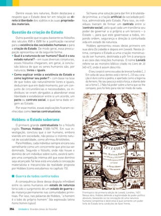Unidade 4 Grandes áreas do ﬁlosofar354
Dentre essas leis naturais, Bodin destacava o
respeito que o Estado deve ter em relação ao di-
reito à liberdade dos súditos e às suas proprieda-
des materiais.
Questão da criação do Estado
Outra questão que ocupou bastante os filósofos
dos séculos XVII e XVIII foi a justificação racional
para a existência das sociedades humanas e para
a criação do Estado. De modo geral, essa preocu-
pação apresentou-se da seguinte forma:
• Qual é a natureza do ser humano? Qual é o seu
estado natural? – em suas diversas conjeturas,
esses ﬁlósofos chegaram, em geral, à conclu-
são básica de que os seres humanos são, por
natureza, livres e iguais.
• Como explicar então a existência do Estado e
como legitimar seu poder? – com base na tese
de que todos são naturalmente livres e iguais,
deduziram que em dado momento, por um con-
junto de circunstâncias e necessidades, os in-
divíduos se viram obrigados a abandonar essa
liberdade e estabelecer entre si um acordo, um
pacto ou contrato social, o qual teria dado ori-
gem ao Estado.
Por esse motivo, essas explicações ficaram co-
nhecidas como teorias contratualistas.
Hobbes: o Estado soberano
O primeiro grande contratualista foi o filósofo
inglês Thomas Hobbes (1588-1679). Em sua in-
vestigação, concluiu que o ser humano, embora
vivendo em sociedade, não possui o instinto natu-
ral de sociabilidade, como afirmou Aristóteles.
Para Hobbes, cada indivíduo sempre encara seu
semelhante como um concorrente que precisa ser
dominado. Segundo o filósofo, onde não houve o
domínio de um indivíduo sobre outro, existirá sem-
pre uma competição intensa até que esse domínio
seja alcançado.Tal tese está vinculada à concepção
materialista e mecanicista da realidade proposta
por Hobbes (como estudamos no capítulo 15).
I Guerra de todos contra todos
A consequência óbvia dessa disputa infindável
entre os seres humanos em estado de natureza
teria sido o surgimento de um estado de guerra e
de matança permanente nas comunidades primi-
tivas. Por isso, nas palavras de Hobbes, “o homem
é o lobo do próprio homem” (da expressão latina
homo homini lupus).
Frontispício da primeira edição de Leviatã, Londres, 1651.
Nessa obra, Hobbes defende a legitimidade do poder político
absoluto, baseando-se na concepção de uma natureza
humana competitiva e destrutiva à qual somente um poder
forte do Estado teria condições de fazer frente.
Só havia uma solução para dar fim à brutalida-
de primitiva: a criação artificial da sociedade polí-
tica, administrada pelo Estado. Para isso, os indi-
víduos tiveram de firmar um contrato entre si
(contrato social), pelo qual cada um transferia seu
poder de governar a si próprio a um terceiro – o
Estado –, para que este governasse a todos, im-
pondo ordem, segurança e direção à conturbada
vida em estado de natureza.
Hobbes apresentou essas ideias primeiro em
sua obra Do cidadão e depois em Leviatã. Nesta úl-
tima, compara o Estado a uma criação monstruo-
sa do ser humano, destinada a pôr fim à anarquia
e ao caos das relações humanas. O nome Leviatã
refere-se ao monstro bíblico citado no Livro de Jó
(40-41), onde é assim descrito:
O seu corpo é como escudos de bronze fundido [...]
Em volta de seus dentes está o terror [...] O seu cora-
ção é duro como a pedra, e apertado como a bigorna
do ferreiro. No seu pescoço está a força, e diante dele
vai a fome [...] Não há poder sobre a terra que se lhe
compare, pois foi feito para não ter medo de nada.
BRITISHLIBRARY,LONDON,UK
FILOVU-342-361-U4-cap19.indd 354 15/05/13 13:24
 