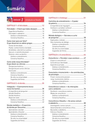 Capítulo 1 A felicidade.............................12
Felicidade — O bem que todos desejam.......... 15
Experiência filosófica.............................................15
Felicidade e sabedoria...........................................16
Análise e entendimento.....................................18
Conversa filosófica.............................................18
Como viver para ser feliz?
O que disseram os sábios gregos..................... 19
Fontes da felicidade...............................................19
Platão: conhecimento e bondade...........................21
Aristóteles: vida teórica e prática..........................22
Epicuro: o caminho do prazer................................24
Estoicos: amor ao destino......................................25
Análise e entendimento.....................................28
Conversa filosófica.............................................28
Como anda nossa felicidade?
O que dizem as ciências................................... 29
Perspectiva histórica..............................................29
Perspectiva de outras ciências..............................30
Conclusão...............................................................32
Análise e entendimento.....................................33
Conversa filosófica.............................................33
De olho na universidade....................................34
Sugestões de filmes...........................................34
Capítulo 2 A dúvida..................................35
Indagação — O pensamento busca
novos horizontes.............................................. 38
A importância de perguntar...................................38
Atitude filosófica.....................................................39
Dúvida filosófica.....................................................41
Regra da razão.......................................................42
Análise e entendimento.....................................42
Conversa filosófica.............................................42
Dúvida metódica — O exercício
da dúvida por Descartes................................... 43
Aprendendo a duvidar............................................43
Aprendendo a filosofar...........................................48
Análise e entendimento.....................................49
Conversa filosófica.............................................50
De olho na universidade....................................50
Sugestões de filmes...........................................50
Capítulo 3 O diálogo................................51
Caminhos do entendimento — O poder
da palavra......................................................... 54
A importância da linguagem..................................54
Conhecer e acreditar conhecer..............................55
Análise e entendimento.....................................57
Conversa filosófica.............................................57
Método dialógico — Sócrates e a arte
de perguntar..................................................... 58
Explicando o método..............................................58
Dois momentos do diálogo.....................................60
Análise e entendimento.....................................62
Conversa filosófica.............................................63
De olho na universidade....................................63
Sugestões de filmes...........................................63
Capítulo 4 A consciência..........................64
Consciência — Perceber o que acontece......... 67
O que é a consciência?...........................................67
Consciência e identidade.......................................69
Experiência privada................................................70
Análise e entendimento.....................................71
Conversa filosófica.............................................71
Consciente e inconsciente — As contribuições
da psicologia..................................................... 71
Freud: inconsciente pessoal..................................71
Jung: inconsciente coletivo....................................73
Análise e entendimento.....................................75
Conversa filosófica.............................................75
Consciência e cultura — As interações
com o ambiente................................................ 76
Durkheim: consciência coletiva.............................76
Modos de consciência............................................77
Análise e entendimento.....................................79
Conversa filosófica.............................................79
Consciência e filosofia — Do senso comum
à sabedoria....................................................... 80
Investigando o senso comum.................................80
Desenvolvendo a consciência crítica......................81
Buscando a sabedoria............................................82
Ciência e filosofia...................................................83
Análise e entendimento.....................................84
Conversa filosófica.............................................84
De olho na universidade....................................85
Sugestões de filmes...........................................85
Sumário
UNIDADE 1	
Introdução ao filosofar
FILOVU-001-009-iniciais.indd 4 15/05/13 11:06
 
