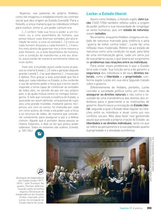 355Capítulo 19 A política
Vejamos, nas palavras do próprio Hobbes,
como ele imaginou o estabelecimento do contrato
social que deu origem ao Estado (Leviatã). Para o
filósofo, a única maneira que os indivíduos tinham
para instituir, entre si, um poder comum era
[...] conferir toda sua força e poder a um ho-
mem, ou a uma assembleia de homens, que
possa reduzir suas diversas vontades, por plura-
lidade de votos, a uma só vontade [...] é como se
cada homem dissesse a cada homem [...] trans-
ﬁro meu direito de governar-me a mim mesmo a
este Homem, ou a esta Assembleia de homens,
com a condição de transferires a ele teu direi-
to, autorizando de maneira semelhante todas as
suas ações.
Feito isto, à multidão assim unida numa só pes-
soa se chama Estado [...] É esta a geração daquele
grande Leviatã [...] ao qual devemos [...] nossa paz
e defesa. Pois graças a esta autoridade que lhe é
dada por cada indivíduo no Estado, é-lhe conferido
o uso de tamanho poder e força que o terror assim
inspirado o torna capaz de conformar as vontades
de todos eles, no sentido da paz em seu próprio
país, e da ajuda mútua contra os inimigos estran-
geiros. É nele que consiste a essência do Estado, a
qual pode ser assim deﬁnida: uma pessoa de cujos
atos uma grande multidão, mediante pactos recí-
procos uns com os outros, foi instituída por cada
um como autora, de modo a ela poder usar a força
e os recursos de todos, da maneira que conside-
rar conveniente, para assegurar a paz e a defesa
comum. Àquele que é portador dessa pessoa se
chama Soberano, e dele se diz que possui poder
soberano. Todos os restantes são súditos. (Leviatã,
p. 105-106.)
Locke: o Estado liberal
Assim como Hobbes, o filósofo inglês John Lo-
cke (1632-1704) também refletiu sobre a origem
do poder político e sua necessidade de congregar
os seres humanos, que, em estado de natureza,
viviam isolados.
No entanto, enquanto Hobbes imagina um es-
tado de natureza marcado pela violência e pela
“guerra de todos contra todos”, Locke faz uma
reflexão mais moderada. Refere-se ao estado de
natureza como uma condição na qual, pela falta
de uma normatização geral, cada um seria juiz
de sua própria causa, o que levaria ao surgimento
de problemas nas relações entre os indivíduos.
Para evitar esses problemas é que o Estado
teria sido criado. Sua função seria a de garantir a
segurança dos indivíduos e de seus direitos na-
turais, como a liberdade e a propriedade, con-
forme expõe Locke em sua obra Segundo tratado
sobre o governo.
Diferentemente de Hobbes, portanto, Locke
concebe a sociedade política como um meio de
assegurar os direitos naturais e não como o re-
sultado de uma transferência dos direitos dos in-
divíduos para o governante e as instituições de
governo. Assim nasce a concepção de Estado libe-
ral, segundo a qual o Estado deve regular as rela-
ções entre os indivíduos e atuar como juiz nos
conflitos sociais. Mas deve fazer isso garantindo
aquilo que precede a própria criação do Estado: as
liberdades e os direitos individuais, tanto no que
se refere ao pensamento e à sua expressão quanto
à propriedade e à atividade econômica.
Declaração de Independência
dos Estados Unidos (1817-
-1819) – John Trumbull. No
quadro, Thomas Jefferson
(usando colete vermelho)
segura a Declaração de
Independência dos Estados
Unidos, inspirada, entre
outras, na concepção de
Estado liberal de Locke.
JOHNTRUMBULL/ROTUNDADOCONGRESSODOSESTADOS
UNIDOSDAAMÉRICA,WASHINGTOND.C.,EUA
soberano. Todos os restantes são súditos. (
FILOVU-342-361-U4-cap19.indd 355 29/05/13 14:38
 