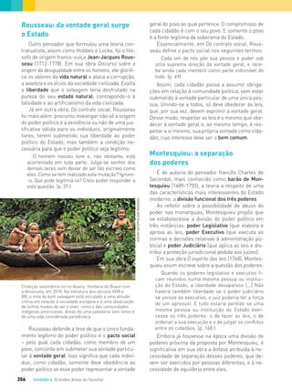 Unidade 4 Grandes áreas do ﬁlosofar356
Rousseau: da vontade geral surge
o Estado
Outro pensador que formulou uma teoria con-
tratualista, assim como Hobbes e Locke, foi o filó-
sofo de origem franco-suíça Jean-Jacques Rous-
seau (1712-1778). Em sua obra Discurso sobre a
origem da desigualdade entre os homens, ele glorifi-
ca os valores da vida natural e ataca a corrupção,
a avareza e os vícios da sociedade civilizada. Exalta
a liberdade que o selvagem teria desfrutado na
pureza do seu estado natural, contrapondo-o à
falsidade e ao artificialismo da vida civilizada.
Já em outra obra, Do contrato social, Rousseau
foi mais além: procurou investigar não só a origem
do poder político e a existência ou não de uma jus-
tificativa válida para os indivíduos, originalmente
livres, terem submetido sua liberdade ao poder
político do Estado, mas também a condição ne-
cessária para que o poder político seja legítimo:
O homem nasceu livre e, não obstante, está
acorrentado em toda parte. Julga-se senhor dos
demais seres sem deixar de ser tão escravo como
eles. Como se tem realizado esta mutação? Ignoro-
-o. Que pode legitimá-la? Creio poder responder a
esta questão. (p. 37.)
Crianças ianomâmis no rio Auaris, fronteira do Brasil com
a Venezuela, em 2010. Na literatura dos séculos XVIII e
XIX, o mito do bom selvagem está vinculado a uma atitude
crítica em relação à sociedade europeia e a uma idealização
de outros modos de ser e viver, como o das comunidades
indígenas americanas, donas de uma sabedoria sem livros e
de uma vida considerada paradisíaca.
geral do povo ao qual pertence. O compromisso de
cada cidadão é com o seu povo. E somente o povo
é a fonte legítima da soberania do Estado.
Essencialmente, em Do contrato social, Rous-
seau define o pacto social nos seguintes termos:
Cada um de nós põe sua pessoa e poder sob
uma suprema direção da vontade geral, e rece-
be ainda cada membro como parte indivisível do
todo. (p. 49)
Assim, cada cidadão passa a assumir obriga-
ções em relação à comunidade política, sem estar
submetido à vontade particular de uma única pes-
soa. Unindo-se a todos, só deve obedecer às leis,
que, por sua vez, devem exprimir a vontade geral.
Desse modo, respeitar as leis é o mesmo que obe-
decer à vontade geral e, ao mesmo tempo, é res-
peitar a si mesmo, sua própria vontade como cida-
dão, cujo interesse deve ser o bem comum.
Montesquieu: a separação
dos poderes
É de autoria do pensador francês Charles de
Secondat, mais conhecido como barão de Mon-
tesquieu (1689-1755), a teoria a respeito de uma
das características mais interessantes do Estado
moderno: a divisão funcional dos três poderes.
Ao refletir sobre a possibilidade de abuso do
poder nas monarquias, Montesquieu propôs que
se estabelecesse a divisão do poder político em
três instâncias: poder Legislativo (que elabora e
aprova as leis, poder Executivo (que executa as
normas e decisões relativas à administração pú-
blica) e poder Judiciário (que aplica as leis e dis-
tribui a proteção jurisdicional pedida aos juízes).
Em sua obra O espírito das leis (1748), Montes-
quieu assim escreve sobre a questão dos poderes:
Quando os poderes legislativo e executivo ﬁ-
cam reunidos numa mesma pessoa ou institui-
ção do Estado, a liberdade desaparece [...] Não
haverá também liberdade se o poder judiciário
se unisse ao executivo, o juiz poderia ter a força
de um opressor. E tudo estaria perdido se uma
mesma pessoa ou instituição do Estado exer-
cesse os três poderes: o de fazer as leis, o de
ordenar a sua execução e o de julgar os conﬂitos
entre os cidadãos. (p. 168.)
Embora já houvesse na época uma divisão de
poderes próxima da proposta por Montesquieu, é
significativa em sua obra a ênfase atribuída à ne-
cessidade de separação desses poderes, que de-
vem ser exercidos por pessoas diferentes, e à ne-
cessidade de equilíbrio entre eles.
Rousseau defende a tese de que o único funda-
mento legítimo do poder político é o pacto social
– pelo qual cada cidadão, como membro de um
povo, concorda em submeter sua vontade particu-
lar à vontade geral. Isso significa que cada indiví-
duo, como cidadão, somente deve obediência ao
poder político se esse poder representar a vontade
EDSONSATO/PULSARIMAGENS
FILOVU-342-361-U4-cap19.indd 356 15/05/13 13:24
 