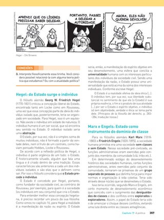 357Capítulo 19 A política
3. Interprete ﬁlosoﬁcamente essa tirinha. Você consi-
dera possível relacioná-la com alguma teoria polí-
tica que estudamos? Ou com a atualidade política?
Hagar – Dik Browne.
CONEXÕES
Hegel: do Estado surge o indivíduo
O filósofo alemão Georg W. Friedrich Hegel
(1770-1831) criticou a concepção liberal do Estado,
encontrada tanto em Locke como em Rousseau,
uma vez que essa concepção parte da ideia do indi-
víduo isolado que, posteriormente, teria se organi-
zado em sociedade. Para Hegel, isso é um equívo-
co. Não existe o indivíduo em estado de natureza. O
indivíduo humano é um ser social, que só encontra
seu sentido no Estado. O indivíduo isolado seria
uma abstração.
O Estado, por sua vez, não é a simples soma de
muitos indivíduos, não é formado a partir da von-
tade deles, nem é fruto de um contrato, como ha-
viam pensado Hobbes, Locke e Rousseau.
De acordo com a reflexão política de Hegel, o
indivíduo é parte orgânica de um todo: o Estado.
É historicamente situado, alguém que fala uma
língua e é criado dentro de uma tradição. Essas
características são anteriores a cada um dos indi-
víduos isolados e são elas que o definem como
ser. Por isso o filósofo considera que o Estado pre-
cede o indivíduo.
O Estado é concebido por Hegel, portanto,
como fundador da sociedade civil, ao contrário de
Rousseau, por exemplo, para quem é a sociedade
(os indivíduos em seu conjunto) que cria o Estado.
Para entender melhor essa concepção hegelia-
na, é preciso recordar um pouco da sua filosofia.
Como vimos no capítulo 16, para Hegel a realidade
é a manifestação da razão ou espírito. O Estado
seria, então, a manifestação do espírito objetivo em
seu desenvolvimento, uma esfera que concilia a
universalidade humana com os interesses particu-
lares dos indivíduos da sociedade civil. Sendo uma
manifestação da razão, o Estado possui uma uni-
versalidade que está acima da soma dos interesses
individuais. Conforme escreve Hegel:
O Estado é a realidade efetiva da ideia ética [...].
O indivíduo tem, por sua vez, sua liberdade subs-
tancial no sentimento de que ele (o Estado) é sua
própria essência, o ﬁm e o produto de sua atividade
[...] por ser o Estado o espírito objetivo, o indivíduo
só tem objetividade, verdade e ética se toma parte
dele. (Principios de la ﬁlosofía del derecho, p. 283-
-284; tradução nossa.)
Marx e Engels: Estado como
instrumento do domínio de classe
Para os filósofos alemães Karl Marx (1818-
-1883) e Friedrich Engels (1820-1895), a sociedade
humana primitiva era uma sociedade sem classes
e sem Estado. Nessa sociedade pré-civilizada, as
funções administrativas eram exercidas pelo con-
junto dos membros da comunidade (clã, tribo etc.).
Em determinado estágio do desenvolvimento
histórico das sociedades humanas, certas funções
administrativas, antes exercidas pelo conjunto da
comunidade, tornaram-se privativas de um grupo
separado de pessoas que detinha força para impor
normas e organização à vida coletiva. Teria sido
através desse núcleo que se desenvolveu o Estado.
Isso teria ocorrido, segundo Marx e Engels, em
certo momento de desenvolvimento econômico
que coincidiu com o surgimento das desigualda-
des de classes e dos conflitos entre explorados e
exploradores. Assim, o papel do Estado teria sido
o de amenizar o choque desses conflitos, evitando
uma luta direta entre as classes antagônicas.
2013KINGFEATURESSYNDICATE/IPRESS
FILOVU-342-361-U4-cap19.indd 357 15/05/13 13:24
 