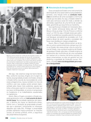 Unidade 4 Grandes áreas do ﬁlosofar358
I Manutenção da desigualdade
Essa concepção do Estado como instrumento de
dominação de uma classe sobre a outra estabelece,
portanto, uma relação entre as condições mate-
riais de existência de certa sociedade e a forma de
Estado que ela adota. Ou seja, o Estado é determi-
nado pela estrutura social de modo a atender às
demandas específicas de uma forma de sociabili-
dade, garantindo que essa forma se mantenha.
Isso significa que o Estado só é necessário devi-
do ao “caráter antissocial desta vida civil” (MARX,
Glosas críticas ao artigo “O rei da Prússia e a reforma
social”, p. 513). Ou seja, o Estado existe para admi-
nistrar os problemas causados pela forma antisso-
cial (desigual, excludente) da sociedade civil. E só
poderia deixar de existir quando a sociedade não
fosse mais dividida em classes antagônicas.
Assim, Marx e Engels diferenciaram-se de to-
dos os outros autores anteriores, porque sua críti-
ca ao Estado não visava atingir uma ou outra for-
ma de Estado, mas a própria essência do Estado,
de qualquer Estado: para eles, o Estado origina-se
exatamente das insuficiências de uma sociedade
em realizar em si mesma, de forma concreta, os
ideais universalistas, ou seja, em garantir em sua
dinâmica a igualdade de condições sociais. Por-
tanto, o Estado nasce da desigualdade para man-
ter a desigualdade.
Pedinte recebe donativo em rua do centro de Atenas, Grécia, em
2012. A crise econômica mundial iniciada em 2008 – uma crise
do próprio sistema capitalista, dizem seus críticos – provocou o
desemprego e a miséria de milhões de pessoas na Europa e nos
Estados Unidos. De acordo com Marx, no Estado capitalista é
necessário produzir, de forma mais ou menos permanente, um
“exército de reserva”, isto é, um grupo social de desempregados,
pobres ou miseráveis que aceitará trabalhar por qualquer preço
e em quaisquer condições. O que você pensa sobre essa tese?
Menina costura meias em confecção dos Estados Unidos, em
1913. Até as primeiras décadas do século XX, considerava-
-se “normal” crianças de todas as idades trabalharem o dia
inteiro junto com os adultos. Era comum que vários membros
de uma família trabalhassem nas fábricas para garantir seu
sustento. Mas a exploração do trabalho infantil foi sendo
repudiada pelas sociedades contemporâneas. No Brasil atual,
é proibida por lei, embora ainda subsista em várias regiões.
Você não acha que é preciso erradicar definitivamente o
trabalho infantil em nosso país?
Até aqui, não estamos longe da teoria liberal.
Mas, conforme escreveu Engels em A origem da
família, da propriedade privada e do Estado, embora
o Estado tenha nascido da necessidade de conter
esses antagonismos, nasceu também no meio do
conflito e, por isso, acabou sendo sempre repre-
sentado pela classe mais poderosa, aquela que
tinha a força para reprimir a classe dominada: os
escravos na Antiguidade, os servos e camponeses
no feudalismo e os trabalhadores assalariados
no capitalismo.
Assim, Marx e Engels concebem o Estado atu-
ando geralmente como um instrumento do domí-
nio de classe. Na sociedade capitalista, por exem-
plo, o domínio de classe se identificaria direta-
mente com a “proteção da propriedade privada”
dos que a possuem, contrariando os interesses
daqueles que nada têm. Proteger a propriedade
privada capitalista implica preservar as relações
sociais, as normas jurídicas, enfim, a segurança
dos proprietários burgueses.
CORBIS/LATINSTOCK
ARISMESSINIS/AFP
FILOVU-342-361-U4-cap19.indd 358 15/05/13 13:24
 