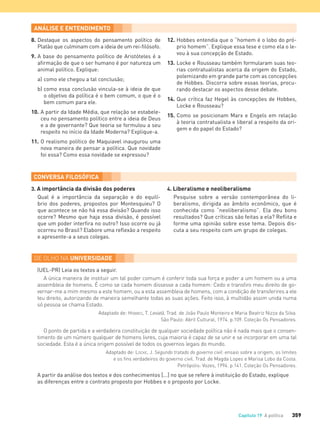 359Capítulo 19 A política
8. Destaque os aspectos do pensamento político de
Platão que culminam com a ideia de um rei-ﬁlósofo.
9. A base do pensamento político de Aristóteles é a
aﬁrmação de que o ser humano é por natureza um
animal político. Explique:
a) como ele chegou a tal conclusão;
b) como essa conclusão vincula-se à ideia de que
o objetivo da política é o bem comum, o que é o
bem comum para ele.
10. A partir da Idade Média, que relação se estabele-
ceu no pensamento político entre a ideia de Deus
e a de governante? Que teoria se formulou a seu
respeito no início da Idade Moderna? Explique-a.
11. O realismo político de Maquiavel inaugurou uma
nova maneira de pensar a política. Que novidade
foi essa? Como essa novidade se expressou?
12. Hobbes entendia que o “homem é o lobo do pró-
prio homem”. Explique essa tese e como ela o le-
vou à sua concepção de Estado.
13. Locke e Rousseau também formularam suas teo-
rias contratualistas acerca da origem do Estado,
polemizando em grande parte com as concepções
de Hobbes. Discorra sobre essas teorias, procu-
rando destacar os aspectos desse debate.
14. Que crítica faz Hegel às concepções de Hobbes,
Locke e Rousseau?
15. Como se posicionam Marx e Engels em relação
à teoria contratualista e liberal a respeito da ori-
gem e do papel do Estado?
3. A importância da divisão dos poderes
Qual é a importância da separação e do equilí-
brio dos poderes, propostos por Montesquieu? O
que acontece se não há essa divisão? Quando isso
ocorre? Mesmo que haja essa divisão, é possível
que um poder interﬁra no outro? Isso ocorre ou já
ocorreu no Brasil? Elabore uma reﬂexão a respeito
e apresente-a a seus colegas.
4. Liberalismo e neoliberalismo
Pesquise sobre a versão contemporânea do li-
beralismo, dirigida ao âmbito econômico, que é
conhecida como “neoliberalismo”. Ela deu bons
resultados? Que críticas são feitas a ela? Reﬂita e
forme uma opinião sobre esse tema. Depois dis-
cuta a seu respeito com um grupo de colegas.
(UEL-PR) Leia os textos a seguir.
A única maneira de instituir um tal poder comum é conferir toda sua força e poder a um homem ou a uma
assembleia de homens. É como se cada homem dissesse a cada homem: Cedo e transﬁro meu direito de go-
vernar-me a mim mesmo a este homem, ou a esta assembleia de homens, com a condição de transferires a ele
teu direito, autorizando de maneira semelhante todas as suas ações. Feito isso, à multidão assim unida numa
só pessoa se chama Estado.
Adaptado de: HOBBES, T. Leviatã. Trad. de João Paulo Monteiro e Maria Beatriz Nizza da Silva.
São Paulo: Abril Cultural, 1974. p.109. Coleção Os Pensadores.
O ponto de partida e a verdadeira constituição de qualquer sociedade política não é nada mais que o consen-
timento de um número qualquer de homens livres, cuja maioria é capaz de se unir e se incorporar em uma tal
sociedade. Esta é a única origem possível de todos os governos legais do mundo.
Adaptado de: LOCKE, J. Segundo tratado do governo civil: ensaio sobre a origem, os limites
e os ﬁns verdadeiros do governo civil. Trad. de Magda Lopes e Marisa Lobo da Costa.
Petrópolis: Vozes, 1994. p.141. Coleção Os Pensadores.
A partir da análise dos textos e dos conhecimentos [...] no que se refere à instituição do Estado, explique
as diferenças entre o contrato proposto por Hobbes e o proposto por Locke.
FILOVU-342-361-U4-cap19.indd 359 15/05/13 13:24
 