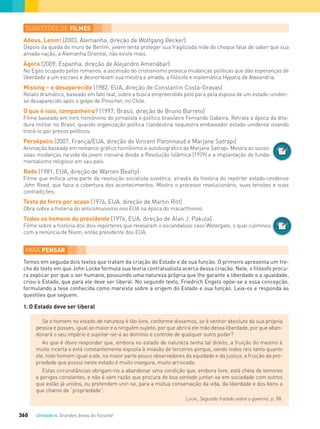 Unidade 4 Grandes áreas do ﬁlosofar360
Adeus, Lenin! (2003, Alemanha, direção de Wolfgang Becker)
Depois da queda do muro de Berlim, jovem tenta proteger sua fragilizada mãe do choque fatal de saber que sua
amada nação, a Alemanha Oriental, não existe mais.
Ágora (2009, Espanha, direção de Alejandro Amenábar)
No Egito ocupado pelos romanos, a ascensão do cristianismo provoca mudanças políticas que dão esperanças de
liberdade a um escravo e desnorteiam sua mestra e amada, a ﬁlósofa e matemática Hypatia de Alexandria.
Missing – o desaparecido (1982, EUA, direção de Constantin Costa-Gravas)
Relato dramático, baseado em fato real, sobre a busca empreendida pelo pai e pela esposa de um estado-uniden-
se desaparecido após o golpe de Pinochet, no Chile.
O que é isso, companheiro? (1997, Brasil, direção de Bruno Barreto)
Filme baseado em livro homônimo do jornalista e político brasileiro Fernando Gabeira. Retrata a época da dita-
dura militar no Brasil, quando organização política clandestina sequestra embaixador estado-unidense visando
trocá-lo por presos políticos.
Persépolis (2007, França/EUA, direção de Vincent Paronnaud e Marjane Satrapi)
Animação baseada em romance gráﬁco homônimo e autobiográﬁco de Marjane Satrapi. Mostra as suces-
sivas mudanças na vida da jovem iraniana desde a Revolução Islâmica (1979) e a implantação do funda-
mentalismo religioso em seu país.
Reds (1981, EUA, direção de Warren Beatty)
Filme que enfoca uma parte da revolução socialista soviética, através da história do repórter estado-unidense
John Reed, que fazia a cobertura dos acontecimentos. Mostra o processo revolucionário, suas tensões e suas
contradições.
Testa de ferro por acaso (1976, EUA, direção de Martin Ritt)
Obra sobre a histeria do anticomunismo nos EUA na época do macarthismo.
Todos os homens do presidente (1976, EUA, direção de Alan J. Pakula)
Filme sobre a história dos dois repórteres que revelaram o escandaloso caso Watergate, o qual culminou
com a renúncia de Nixon, então presidente dos EUA.
Temos em seguida dois textos que tratam da criação do Estado e de sua função. O primeiro apresenta um tre-
cho do texto em que John Locke formula sua teoria contratualista acerca dessa criação. Nele, o ﬁlósofo procu-
ra explicar por que o ser humano, possuindo uma natureza própria que lhe garante a liberdade e a igualdade,
criou o Estado, que para ele deve ser liberal. No segundo texto, Friedrich Engels opõe-se a essa concepção,
formulando a tese conhecida como marxista sobre a origem do Estado e sua função. Leia-os e responda às
questões que seguem.
1. O Estado deve ser liberal
Se o homem no estado de natureza é tão livre, conforme dissemos, se é senhor absoluto da sua própria
pessoa e posses, igual ao maior e a ninguém sujeito, por que abrirá ele mão dessa liberdade, por que aban-
donará o seu império e sujeitar-se-á ao domínio e controle de qualquer outro poder?
Ao que é óbvio responder que, embora no estado de natureza tenha tal direito, a fruição do mesmo é
muito incerta e está constantemente exposta à invasão de terceiros porque, sendo todos reis tanto quanto
ele, todo homem igual a ele, na maior parte pouco observadores da equidade e da justiça, a fruição da pro-
priedade que possui neste estado é muito insegura, muito arriscada.
Estas circunstâncias obrigam-no a abandonar uma condição que, embora livre, está cheia de temores
e perigos constantes, e não é sem razão que procura de boa vontade juntar-se em sociedade com outros
que estão já unidos, ou pretendem unir-se, para a mútua conservação da vida, da liberdade e dos bens a
que chamo de “propriedade”.
LOCKE, Segundo tratado sobre o governo, p. 88.
FILOVU-342-361-U4-cap19.indd 360 30/05/13 11:48
 