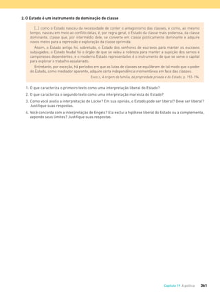 361Capítulo 19 A política
2. O Estado é um instrumento da dominação de classe
[...] como o Estado nasceu da necessidade de conter o antagonismo das classes, e como, ao mesmo
tempo, nasceu em meio ao conﬂito delas, é, por regra geral, o Estado da classe mais poderosa, da classe
dominante, classe que, por intermédio dele, se converte em classe politicamente dominante e adquire
novos meios para a repressão e exploração da classe oprimida.
Assim, o Estado antigo foi, sobretudo, o Estado dos senhores de escravos para manter os escravos
subjugados; o Estado feudal foi o órgão de que se valeu a nobreza para manter a sujeição dos servos e
camponeses dependentes; e o moderno Estado representativo é o instrumento de que se serve o capital
para explorar o trabalho assalariado.
Entretanto, por exceção, há períodos em que as lutas de classes se equilibram de tal modo que o poder
do Estado, como mediador aparente, adquire certa independência momentânea em face das classes.
ENGELS, A origem da família, da propriedade privada e do Estado, p. 193-194.
1. O que caracteriza o primeiro texto como uma interpretação liberal do Estado?
2. O que caracteriza o segundo texto como uma interpretação marxista do Estado?
3. Como você avalia a interpretação de Locke? Em sua opinião, o Estado pode ser liberal? Deve ser liberal?
Justiﬁque suas respostas.
4. Você concorda com a interpretação de Engels? Ela exclui a hipótese liberal do Estado ou a complementa,
expondo seus limites? Justiﬁque suas respostas.
FILOVU-342-361-U4-cap19.indd 361 15/05/13 13:24
 