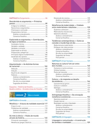 Capítulo 5 O argumento................................... 86
Descobrindo os argumentos — Primeiros
passos.............................................................. 89
A lógica no cotidiano..............................................90
Raciocínios e argumentos......................................90
Premissas e conclusão..........................................92
Proposições e termos............................................93
Análise e entendimento.....................................94
Conversa filosófica.............................................94
Explorando os argumentos — Contribuições
da lógica aristotélica........................................ 94
Conteúdo e forma...................................................95
Verdade e validade..................................................95
Validade e correção................................................97
Explorando os termos............................................97
Proposições categóricas........................................98
Princípios lógicos fundamentais.......................... 100
Quadrado dos opostos.......................................... 101
Análise e entendimento................................... 102
Conversa filosófica........................................... 102
Argumentação — As distintas formas
de raciocinar.................................................. 102
Dedução................................................................ 103
Indução................................................................. 104
Doutrina do silogismo.......................................... 105
Falácias................................................................. 107
Análise e entendimento................................... 109
Conversa filosófica........................................... 110
De olho na universidade.................................. 110
Sugestões de filmes......................................... 110
Esquema – História da filosofia...........................111
Quadro sinótico – Grandes áreas do filosofar.....112
Capítulo 6 O mundo....................................... 116
Metafísica — A busca da realidade essencial.117
O que é o ser......................................................... 117
Problemas da realidade....................................... 118
Análise e entendimento................................... 121
Conversa filosófica........................................... 121
Do mito à ciência — Visões de mundo
através da história.......................................... 122
Primeiras cosmologias........................................ 123
Metafísicas gregas clássicas............................... 123
Dissolução do cosmos.......................................... 125
Análise e entendimento................................... 127
Conversa filosófica........................................... 127
Metafísicas da modernidade — O debate
entre materialistas e idealistas..................... 128
Dualismo cartesiano............................................ 129
Materialismo mecanicista.................................... 130
Idealismo absoluto............................................... 131
Análise e entendimento................................... 133
Conversa filosófica........................................... 133
Tendências contemporâneas — Como se
concebe o mundo hoje em dia........................ 134
Reducionismo materialista.................................. 134
Enfoques não reducionistas................................. 135
Análise e entendimento................................... 136
Conversa filosófica........................................... 137
De olho na universidade.................................. 137
Sugestões de filmes......................................... 137
Para pensar...................................................... 138
Capítulo 7 O ser humano............................... 139
Natureza ou cultura? Um ser entre
dois mundos................................................... 140
Humanos e outros animais.................................. 140
Síntese humana.................................................... 142
Ponto de transição............................................... 143
Análise e entendimento................................... 145
Conversa filosófica........................................... 145
Cultura — As respostas ao desafio
da existência................................................... 146
Características gerais.......................................... 147
Cultura e cotidiano............................................... 147
Ideologia............................................................... 149
Análise e entendimento................................... 151
Conversa filosófica........................................... 151
Antropologia filosófica — Da concepção
metafísica à existencial.................................. 152
Natureza essencial............................................... 152
Estado natural...................................................... 153
Realidade concreta e liberdade........................... 154
Análise e entendimento................................... 155
Conversa filosófica........................................... 155
De olho na universidade.................................. 155
Sugestões de filmes......................................... 156
Para pensar...................................................... 156
Capítulo 8 A linguagem................................. 158
Linguagem e comunicação — A construção
de sentidos e realidades................................ 159
UNIDADE 2	
Nós e o mundo
FILOVU-001-009-iniciais.indd 5 29/05/13 15:18
 