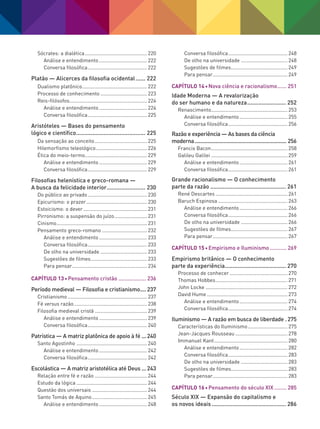 Sócrates: a dialética............................................. 220
Análise e entendimento................................... 222
Conversa filosófica........................................... 222
Platão — Alicerces da filosofia ocidental....... 222
Dualismo platônico............................................... 222
Processo de conhecimento.................................. 223
Reis-filósofos....................................................... 224
Análise e entendimento................................... 224
Conversa filosófica........................................... 225
Aristóteles — Bases do pensamento
lógico e científico............................................ 225
Da sensação ao conceito...................................... 225
Hilemorfismo teleológico..................................... 226
Ética do meio-termo............................................. 229
Análise e entendimento................................... 229
Conversa filosófica........................................... 229
Filosofias helenística e greco-romana —
A busca da felicidade interior......................... 230
Do público ao privado........................................... 230
Epicurismo: o prazer............................................ 230
Estoicismo: o dever.............................................. 231
Pirronismo: a suspensão do juízo........................ 231
Cinismo................................................................. 231
Pensamento greco-romano................................. 232
Análise e entendimento................................... 233
Conversa filosófica........................................... 233
De olho na universidade.................................. 233
Sugestões de filmes......................................... 233
Para pensar...................................................... 234
Capítulo 13 Pensamento cristão................... 236
Período medieval — Filosofia e cristianismo..... 237
Cristianismo......................................................... 237
Fé versus razão..................................................... 238
Filosofia medieval cristã...................................... 239
Análise e entendimento................................... 239
Conversa filosófica........................................... 240
Patrística — A matriz platônica de apoio à fé.... 240
Santo Agostinho................................................... 240
Análise e entendimento................................... 242
Conversa filosófica........................................... 242
Escolástica — A matriz aristotélica até Deus.... 243
Relação entre fé e razão...................................... 244
Estudo da lógica................................................... 244
Questão dos universais........................................ 244
Santo Tomás de Aquino........................................ 245
Análise e entendimento................................... 248
Conversa filosófica........................................... 248
De olho na universidade.................................. 248
Sugestões de filmes......................................... 249
Para pensar...................................................... 249
Capítulo 14 Nova ciência e racionalismo....... 251
Idade Moderna — A revalorização
do ser humano e da natureza......................... 252
Renascimento....................................................... 253
Análise e entendimento................................... 255
Conversa filosófica........................................... 256
Razão e experiência — As bases da ciência
moderna................................................................. 256
Francis Bacon....................................................... 258
Galileu Galilei....................................................... 259
Análise e entendimento................................... 261
Conversa filosófica........................................... 261
Grande racionalismo — O conhecimento
parte da razão................................................ 261
René Descartes.................................................... 261
Baruch Espinosa.................................................. 263
Análise e entendimento................................... 266
Conversa filosófica........................................... 266
De olho na universidade.................................. 266
Sugestões de filmes......................................... 267
Para pensar...................................................... 267
Capítulo 15 Empirismo e Iluminismo............ 269
Empirismo britânico — O conhecimento
parte da experiência....................................... 270
Processo de conhecer.......................................... 270
Thomas Hobbes.................................................... 271
John Locke........................................................... 272
David Hume.......................................................... 273
Análise e entendimento................................... 274
Conversa filosófica........................................... 274
Iluminismo — A razão em busca de liberdade.. 275
Características do Iluminismo............................. 275
Jean-Jacques Rousseau...................................... 278
Immanuel Kant..................................................... 280
Análise e entendimento................................... 282
Conversa filosófica........................................... 283
De olho na universidade.................................. 283
Sugestões de filmes......................................... 283
Para pensar...................................................... 283
Capítulo 16 Pensamento do século XIX......... 285
Século XIX — Expansão do capitalismo e
os novos ideais............................................... 286
FILOVU-001-009-iniciais.indd 7 15/05/13 11:07
 