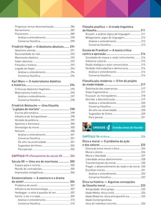 Progresso versus desumanização........................ 286
Romantismo......................................................... 287
Positivismo........................................................... 289
Análise e entendimento................................... 290
Conversa filosófica........................................... 290
Friedrich Hegel — O idealismo absoluto....... 291
Idealismo alemão................................................. 291
Racionalidade do real........................................... 292
Movimento dialético............................................. 292
Saber absoluto..................................................... 293
Filosofia e história................................................ 293
Legado de Hegel................................................... 294
Análise e entendimento................................... 294
Conversa filosófica........................................... 294
Karl Marx — O materialismo dialético
e histórico....................................................... 294
Crítica ao idealismo hegeliano............................. 295
Materialismo histórico......................................... 295
Análise e entendimento................................... 297
Conversa filosófica........................................... 298
Friedrich Nietzsche — Uma filosofia
“a golpes de martelo”.................................... 298
Escrita aforismática............................................. 298
Influência de Schopenhauer................................ 298
Vontade de potência............................................. 299
Apolíneo e dionisíaco............................................ 300
Genealogia da moral............................................ 300
Niilismo................................................................ 300
Análise e entendimento................................... 301
Conversa filosófica........................................... 301
De olho na universidade.................................. 301
Sugestões de filmes......................................... 302
Para pensar...................................................... 302
Capítulo 17 Pensamento do século XX.......... 304
Século XX — Uma era de incertezas.............. 305
Espaço para o incerto........................................... 305
Mundo de contradições........................................ 305
Impressões antagônicas...................................... 306
Existencialismo — A aventura e o drama
de existir......................................................... 306
Problema de existir.............................................. 307
Influência da fenomenologia................................ 307
Heidegger: a volta à questão do ser.................... 307
Sartre: o ser e o nada........................................... 309
Análise e entendimento................................... 310
Conversa filosófica........................................... 310
Filosofia analítica — A virada linguística
da filosofia......................................................... 311
Russell: a análise lógica da linguagem............... 311
Wittgenstein: jogos de linguagem........................ 312
Análise e entendimento................................... 313
Conversa filosófica........................................... 313
Escola de Frankfurt — A teoria crítica
contra a opressão........................................... 314
Sociedade de massa e razão instrumental.......... 314
Indústria cultural.................................................. 315
Razão dialógica e ação comunicativa................... 315
Verdade intersubjetiva e democracia................... 316
Análise e entendimento................................... 316
Conversa filosófica........................................... 316
Filosofia pós-moderna — O fim do projeto
da modernidade............................................. 317
Debilitação das esperanças................................. 317
Visão fragmentária............................................... 317
Foucault: os micropoderes................................... 318
Derrida: a desconstrução..................................... 319
Análise e entendimento................................... 320
Conversa filosófica........................................... 320
De olho na universidade.................................. 320
Sugestões de filmes......................................... 320
Para pensar...................................................... 321
Capítulo 18 A ética......................................... 324
Ética e moral — O problema da ação
e dos valores.................................................. 325
Distinção entre moral e ética............................... 325
Moral e direito...................................................... 326
Moral e liberdade................................................. 327
Liberdade versus determinismo.......................... 328
Transformações da moral.................................... 330
Piaget: o desenvolvimento da razão e da moral.. 330
Escolhas morais................................................... 331
Análise e entendimento................................... 332
Conversa filosófica........................................... 332
Ética na história — Algumas concepções
da filosofia moral........................................... 333
Antiguidade: ética grega...................................... 333
Idade Média: ética cristã...................................... 334
Idade Moderna: ética antropocêntrica................. 335
Idade Contemporânea:
ética do indivíduo concreto................................... 336
UNIDADE 4	
Grandesáreasdofilosofar
FILOVU-001-009-iniciais.indd 8 15/05/13 11:07
 