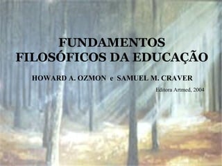 FUNDAMENTOS
FILOSÓFICOS DA EDUCAÇÃO
HOWARD A. OZMON e SAMUEL M. CRAVER
Editora Artmed, 2004
 