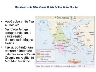 Nascimento da Filosofia na Grécia Antiga (Séc. VI a.C.)
• Você sabe onde fica
a Grécia?
• Na Idade Antiga,
compreendia uma
vasta região
denominada Magna
Grécia.
• Havia, portanto, um
enorme número de
cidades e de colônias
Gregas na região do
Mar Mediterrâneo.
 
