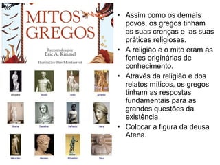 • Assim como os demais
povos, os gregos tinham
as suas crenças e as suas
práticas religiosas.
• A religião e o mito eram as
fontes originárias de
conhecimento.
• Através da religião e dos
relatos míticos, os gregos
tinham as respostas
fundamentais para as
grandes questões da
existência.
• Colocar a figura da deusa
Atena.
 