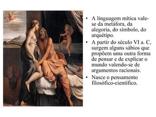 • A linguagem mítica vale-
se da metáfora, da
alegoria, do símbolo, do
arquétipo.
• A partir do século VI a. C,
surgem alguns sábios que
propõem uma outra forma
de pensar e de explicar o
mundo valendo-se de
argumentos racionais.
• Nasce o pensamento
filosófico-científico.
 
