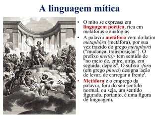 A linguagem mítica
• O mito se expressa em
linguagem poética, rica em
metáforas e analogias.
• A palavra metáfora vem do latim
metaphòra (metáfora), por sua
vez trazido do grego metaphorá
("mudança, transposição"). O
prefixo met(a)- tem sentido de
"no meio de, entre; atrás, em
seguida, depois". O sufixo -fora
(em grego phorá) designa 'ação
de levar, de carregar à frente'.
• Metáfora é o emprego da
palavra, fora do seu sentido
normal, ou seja, um sentido
figurado, portanto, é uma figura
de linguagem.
 