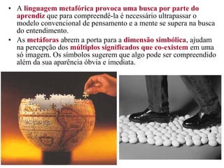 • A linguagem metafórica provoca uma busca por parte do
aprendiz que para compreendê-la é necessário ultrapassar o
modelo convencional de pensamento e a mente se supera na busca
do entendimento.
• As metáforas abrem a porta para a dimensão simbólica, ajudam
na percepção dos múltiplos significados que co-existem em uma
só imagem. Os símbolos sugerem que algo pode ser compreendido
além da sua aparência óbvia e imediata.
 