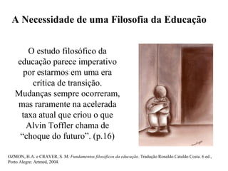 A Necessidade de uma Filosofia da Educação
O estudo filosófico da
educação parece imperativo
por estarmos em uma era
crítica de transição.
Mudanças sempre ocorreram,
mas raramente na acelerada
taxa atual que criou o que
Alvin Toffler chama de
“choque do futuro”. (p.16)
OZMON, H.A. e CRAVER, S. M. Fundamentos filosóficos da educação. Tradução Ronaldo Cataldo Costa. 6 ed.,
Porto Alegre: Artmed, 2004.
 