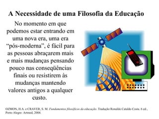 A Necessidade de uma Filosofia da Educação
No momento em que
podemos estar entrando em
uma nova era, uma era
“pós-moderna”, é fácil para
as pessoas abraçarem mais
e mais mudanças pensando
pouco nas conseqüências
finais ou resistirem às
mudanças mantendo
valores antigos a qualquer
custo.
OZMON, H.A. e CRAVER, S. M. Fundamentos filosóficos da educação. Tradução Ronaldo Cataldo Costa. 6 ed.,
Porto Alegre: Artmed, 2004.
 