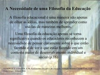 OZMON, H.A. e CRAVER, S. M. Fundamentos filosóficos da educação. Tradução Ronaldo Cataldo Costa. 6 ed.,
Porto Alegre: Artmed, 2004.
A Necessidade de uma Filosofia da Educação
A filosofia educacional é uma maneira não apenas
de olhar as idéias, mas também de aprender como
usá-las de maneiras melhores.
Uma filosofia da educação apenas se torna
significativa quando os educadores reconhecem a
necessidade de pensar claramente sobre o que estão
fazendo e de ver o que estão fazendo em um
contexto maior de desenvolvimento individual e
social (p.16)
 