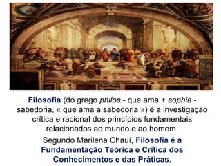 Filosofia (do grego philos - que ama + sophia -
sabedoria, « que ama a sabedoria ») é a investigação
crítica e racional dos princípios fundamentais
relacionados ao mundo e ao homem.
Segundo Marilena Chauí, Filosofia é a
Fundamentação Teórica e Crítica dos
Conhecimentos e das Práticas.
 