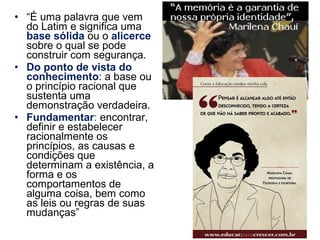 • “É uma palavra que vem
do Latim e significa uma
base sólida ou o alicerce
sobre o qual se pode
construir com segurança.
• Do ponto de vista do
conhecimento: a base ou
o princípio racional que
sustenta uma
demonstração verdadeira.
• Fundamentar: encontrar,
definir e estabelecer
racionalmente os
princípios, as causas e
condições que
determinam a existência, a
forma e os
comportamentos de
alguma coisa, bem como
as leis ou regras de suas
mudanças”
 