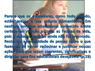 Parece que os educadores, como todo mundo,Parece que os educadores, como todo mundo,
estão presos à sua própria humanidade. Emestão presos à sua própria humanidade. Em
nenhum enfoque educacional conhecido existenenhum enfoque educacional conhecido existe
certeza em relação a todas as facetas da vida,certeza em relação a todas as facetas da vida,
pois o enfoque perfeito ainda não foi inventado.pois o enfoque perfeito ainda não foi inventado.
Resta-nos a necessidade de pensar sobre o queResta-nos a necessidade de pensar sobre o que
fazemos, de tentar raciocinar e justificar nossasfazemos, de tentar raciocinar e justificar nossas
ações para que sejam coerentes, significativas eações para que sejam coerentes, significativas e
dirigidas para fins educacionais desejáveis. (p.19)dirigidas para fins educacionais desejáveis. (p.19)
 