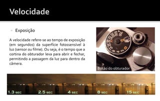  Exposição 
A velocidade refere-se ao tempo de exposição 
(em segundos) da superfície fotossensível à 
luz (sensor ou filme). Ou seja, é o tempo que a 
cortina do obturador leva para abrir e fechar, 
permitindo a passagem da luz para dentro da 
câmera. 
Botão do obturador 
 