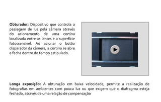 Obturador: Dispositivo que controla a 
passagem de luz pela câmera através 
do acionamento de uma cortina 
localizada entre as lentes e a superfície 
fotossensível. Ao acionar o botão 
disparador da câmera, a cortina se abre 
e fecha dentro do tempo estipulado. 
Longa exposição: A obturação em baixa velocidade, permite a realização de 
fotografias em ambientes com pouca luz ou que exigem que o diafragma esteja 
fechado, através de uma relação de compensação 
 