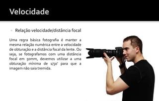  Relação velocidade/distância focal 
Uma regra básica fotografia é manter a 
mesma relação numérica entre a velocidade 
de obturação e a distância focal da lente. Ou 
seja, se fotografamos com uma distância 
focal em 50mm, devemos utilizar a uma 
obturação mínima de 1/50’ para que a 
imagem não saia tremida. 
 