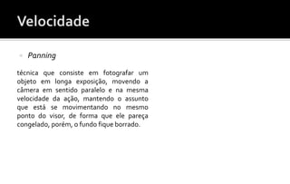  Panning 
técnica que consiste em fotografar um 
objeto em longa exposição, movendo a 
câmera em sentido paralelo e na mesma 
velocidade da ação, mantendo o assunto 
que está se movimentando no mesmo 
ponto do visor, de forma que ele pareça 
congelado, porém, o fundo fique borrado. 
 