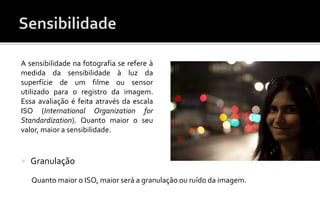 A sensibilidade na fotografia se refere à 
medida da sensibilidade à luz da 
superfície de um filme ou sensor 
utilizado para o registro da imagem. 
Essa avaliação é feita através da escala 
ISO (International Organization for 
Standardization). Quanto maior o seu 
valor, maior a sensibilidade. 
 Granulação 
Quanto maior o ISO, maior será a granulação ou ruído da imagem. 
 