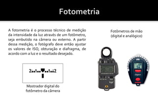 A fotometria é o processo técnico de medição 
da intensidade da luz através de um fotômetro, 
seja embutido na câmera ou externo. A partir 
dessa medição, o fotógrafo deve então ajustar 
os valores de ISO, obturação e diafragma, de 
acordo com a luz e o resultado desejado. 
Mostrador digital do 
fotômetro da câmera 
Fotômetros de mão 
(digital e analógico) 
 