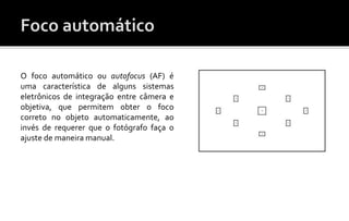 O foco automático ou autofocus (AF) é 
uma característica de alguns sistemas 
eletrônicos de integração entre câmera e 
objetiva, que permitem obter o foco 
correto no objeto automaticamente, ao 
invés de requerer que o fotógrafo faça o 
ajuste de maneira manual. 
 
