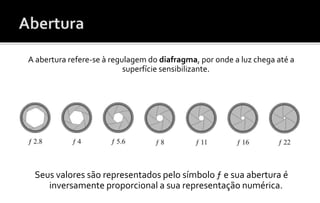 A abertura refere-se à regulagem do diafragma, por onde a luz chega até a 
superfície sensibilizante. 
Seus valores são representados pelo símbolo ƒ e sua abertura é 
inversamente proporcional a sua representação numérica. 
 