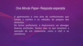 One Minute Paper- Resposta esperada
A gastronomia é uma área de conhecimento que
estuda a cozinha e os métodos de preparo dos
alimentos.
De forma profissional, a Gastronomia vai abranger
diversas profissões. Dentre elas, as que envolvem a
operação de um restaurante, como o chef e os
cozinheiros
 