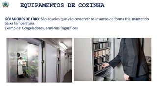EQUIPAMENTOS DE COZINHA
GERADORES DE FRIO: São aqueles que vão conservar os insumos de forma fria, mantendo
baixa temperatura.
Exemplos: Congeladores, armários frigoríficos.
 