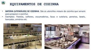 EQUIPAMENTOS DE COZINHA
• BATERIA (UTENSÍLIOS) DE COZINHA. São os utensílios móveis de cozinha que servem
para preparar e cozinhar.
• Exemplos: Panelas, colheres, escumadeiras, facas e cutelaria, peneiras, bowls,
bancadas, armários etc.
 