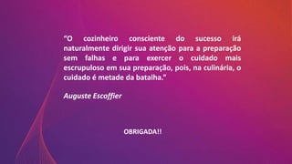 OBRIGADA!!
“O cozinheiro consciente do sucesso irá
naturalmente dirigir sua atenção para a preparação
sem falhas e para exercer o cuidado mais
escrupuloso em sua preparação, pois, na culinária, o
cuidado é metade da batalha.”
Auguste Escoffier
 