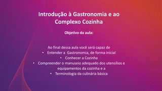 Introdução à Gastronomia e ao
Complexo Cozinha
Objetivo da aula:
Ao final dessa aula você será capaz de
• Entender a Gastronomia, de forma inicial
• Conhecer a Cozinha
• Compreender o manuseio adequado dos utensílios e
equipamentos da cozinha e a
• Terminologia da culinária básica
 