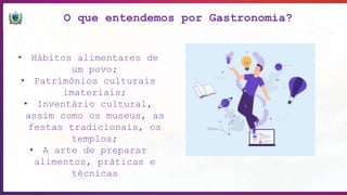O que entendemos por Gastronomia?
• Hábitos alimentares de
um povo;
• Patrimônios culturais
imateriais;
• Inventário cultural,
assim como os museus, as
festas tradicionais, os
templos;
• A arte de preparar
alimentos, práticas e
técnicas
 