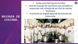 BRIGADA DE
COZINHA
• Criada pelo Chef francês Escoffier
• Consiste no grupo de cozinheiros que compõem o
restaurante sob a direção de um chef de cozinha
• Hierarquia
• O tamanho da brigada depende do tamanho do
restaurante.
 