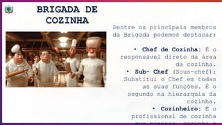 BRIGADA DE
COZINHA
Dentre os principais membros
da Brigada podemos destacar:
• Chef de Cozinha: É o
responsável direto da área
da cozinha.
• Sub- Chef (Sous-chef):
Substitui o Chef em todas
as suas funções. É o
segundo na hierarquia da
cozinha.
• Cozinheiro: É o
profissional de cozinha
 