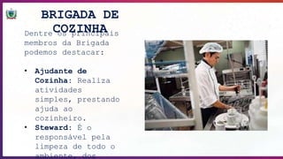 BRIGADA DE
COZINHA
Dentre os principais
membros da Brigada
podemos destacar:
• Ajudante de
Cozinha: Realiza
atividades
simples, prestando
ajuda ao
cozinheiro.
• Steward: É o
responsável pela
limpeza de todo o
ambiente, dos
 