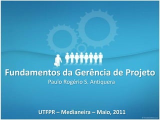Fundamentos da Gerência de Projeto
          Paulo Rogério S. Antiquera



       UTFPR – Medianeira – Maio, 2011
 
