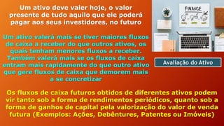 Avaliação do Ativo
Um ativo deve valer hoje, o valor
presente de tudo aquilo que ele poderá
pagar aos seus investidores, no futuro
Um ativo valerá mais se tiver maiores fluxos
de caixa a receber do que outros ativos, os
quais tenham menores fluxos a receber.
Também valerá mais se os fluxos de caixa
entram mais rapidamente do que outro ativo
que gere fluxos de caixa que demorem mais
a se concretizar
Os fluxos de caixa futuros obtidos de diferentes ativos podem
vir tanto sob a forma de rendimentos periódicos, quanto sob a
forma de ganhos de capital pela valorização do valor de venda
futura (Exemplos: Ações, Debêntures, Patentes ou Imóveis)
 