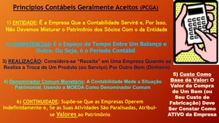 Princípios Contábeis Geralmente Aceitos (PCGA)
1) ENTIDADE: É a Empresa Que a Contabilidade Servirá e, Por Isso,
Não Devemos Misturar o Patrimônio dos Sócios Com o da Entidade
2) COMPETÊNCIAS: É o Espaço de Tempo Entre Um Balanço e
Outro. Ou Seja, é o Período Contábil
3) REALIZAÇÃO: Considera-se “Receita” em Uma Empresa Quando se
Realiza a Troca de Um Produto (ou Serviço) Por Outro Bem (Dinheiro)
5) Custo Como
Base de Valor: O
Valor da Compra
de Um Bem (ou
Seu Custo de
Fabricação) Deve
Ser Constar Como
ATIVO da Empresa
4) Denominador Comum Monetário: A Contabilidade Mede a Situação
Patrimonial, Usando a MOEDA Como Denominador Comum
6) CONTINUIDADE: Supõe-se Que as Empresas Operem
Indefinidamente e, Se as Suas Atividades São Paralisadas, Atribui-
se Valores ao Patrimônio
 