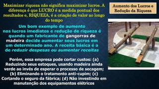 Aumento dos Lucros e
Redução da Riqueza
Maximizar riqueza não significa maximizar lucros. A
diferença é que LUCRO é a medida pontual dos
resultados e, RIQUEZA, é a criação de valor ao longo
do tempo
Um bom exemplo de aumento
nos lucros imediatos e redução de riqueza é
quando um fabricante de gangorras de
madeira decide aumentar seus lucros em
um determinado ano. A receita básica é a
de reduzir despesas ou aumentar receitas
Porém, essa empresa pode cortar custos: (a)
Reduzindo seus estoques, usando madeira ainda
verde ao invés de esperar o processo de secagem;
(b) Eliminando o tratamento anti-cupim; (c)
Cortando o seguro da fábrica; (d) Não investindo em
manutenção dos equipamentos elétricos
 