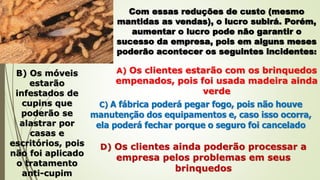 Com essas reduções de custo (mesmo
mantidas as vendas), o lucro subirá. Porém,
aumentar o lucro pode não garantir o
sucesso da empresa, pois em alguns meses
poderão acontecer os seguintes incidentes:
A) Os clientes estarão com os brinquedos
empenados, pois foi usada madeira ainda
verde
B) Os móveis
estarão
infestados de
cupins que
poderão se
alastrar por
casas e
escritórios, pois
não foi aplicado
o tratamento
anti-cupim
C) A fábrica poderá pegar fogo, pois não houve
manutenção dos equipamentos e, caso isso ocorra,
ela poderá fechar porque o seguro foi cancelado
D) Os clientes ainda poderão processar a
empresa pelos problemas em seus
brinquedos
 