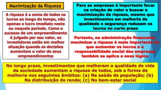 Maximização da Riqueza Para as empresas é importante focar
na criação de valor e buscar a
maximização da riqueza, mesmo que
investimentos em melhoria de
qualidade e segurança reduzam os
lucros no curto prazo
A riqueza é a soma de todos os
lucros ao longo do tempo, não
apenas o lucro imediato neste
ou naquele período. Como o
sucesso de um empreendimento
é julgado por seu valor, os
investidores estão em melhor
situação quando as decisões
aumentam o valor de seus
empreendimentos
Portanto, na administração financeira,
maximizar a riqueza é mais importante do
que aumentar os lucros e a
responsabilidade social das empresas
também se aplica a essa lógica
No longo prazo, investimentos que melhoram a qualidade de vida
da sociedade aumentam a riqueza de todos, sob a forma de
melhoria nos seguintes âmbitos: (a) Na saúde da população; (b)
Na distribuição de renda; (c) No bem-estar social
 