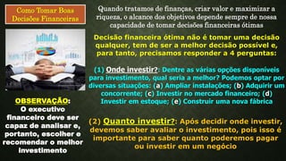 Como Tomar Boas
Decisões Financeiras
Quando tratamos de finanças, criar valor e maximizar a
riqueza, o alcance dos objetivos depende sempre de nossa
capacidade de tomar decisões financeiras ótimas
Decisão financeira ótima não é tomar uma decisão
qualquer, tem de ser a melhor decisão possível e,
para tanto, precisamos responder a 4 perguntas:
(1) Onde investir?: Dentre as várias opções disponíveis
para investimento, qual seria a melhor? Podemos optar por
diversas situações: (a) Ampliar instalações; (b) Adquirir um
concorrente; (c) Investir no mercado financeiro; (d)
Investir em estoque; (e) Construir uma nova fábricaOBSERVAÇÃO:
O executivo
financeiro deve ser
capaz de analisar e,
portanto, escolher e
recomendar o melhor
investimento
(2) Quanto investir?: Após decidir onde investir,
devemos saber avaliar o investimento, pois isso é
importante para saber quanto poderemos pagar
ou investir em um negócio
 